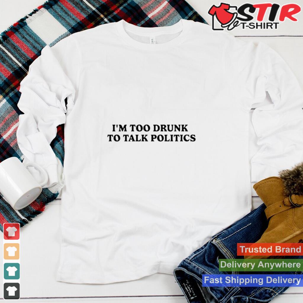 Im Too Drunk To Talk Politics Shirt Shirt Hoodie Sweater Long Sleeve